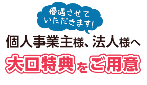 優先させていただきます！個人事業主様、法人様へ大口特典をご用意